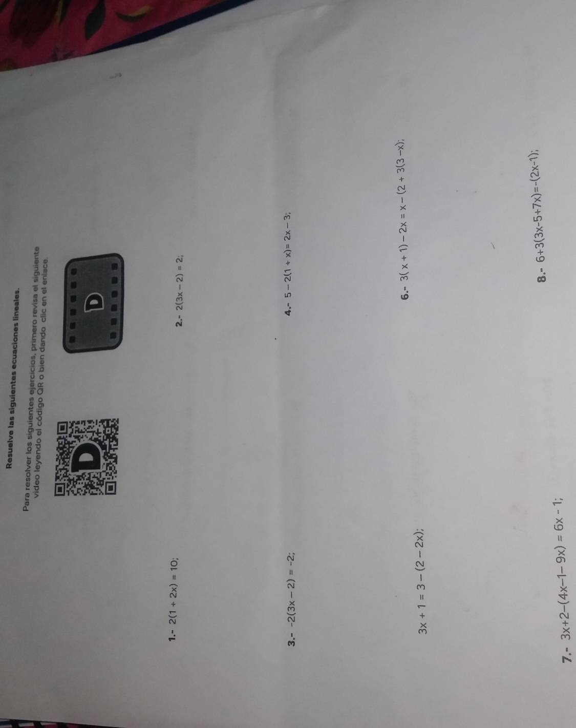 Resuelve las siguientes ecuaciones lineales. 
Para resolver los siguientes ejercicios, primero revisa el siguiente 
video leyendo el código QR o bien dando clic en el enlace. 
D 
1. - 2(1+2x)=10
2. - 2(3x-2)=2; 
3.- -2(3x-2)=-2; 4. - 5-2(1+x)=2x-3; 
6. - 3(x+1)-2x=x-(2+3(3-x);
3x+1=3-(2-2x); 
8." 6+3(3x-5+7x)=-(2x-1); 
7." 3x+2-(4x-1-9x)=6x-1 :