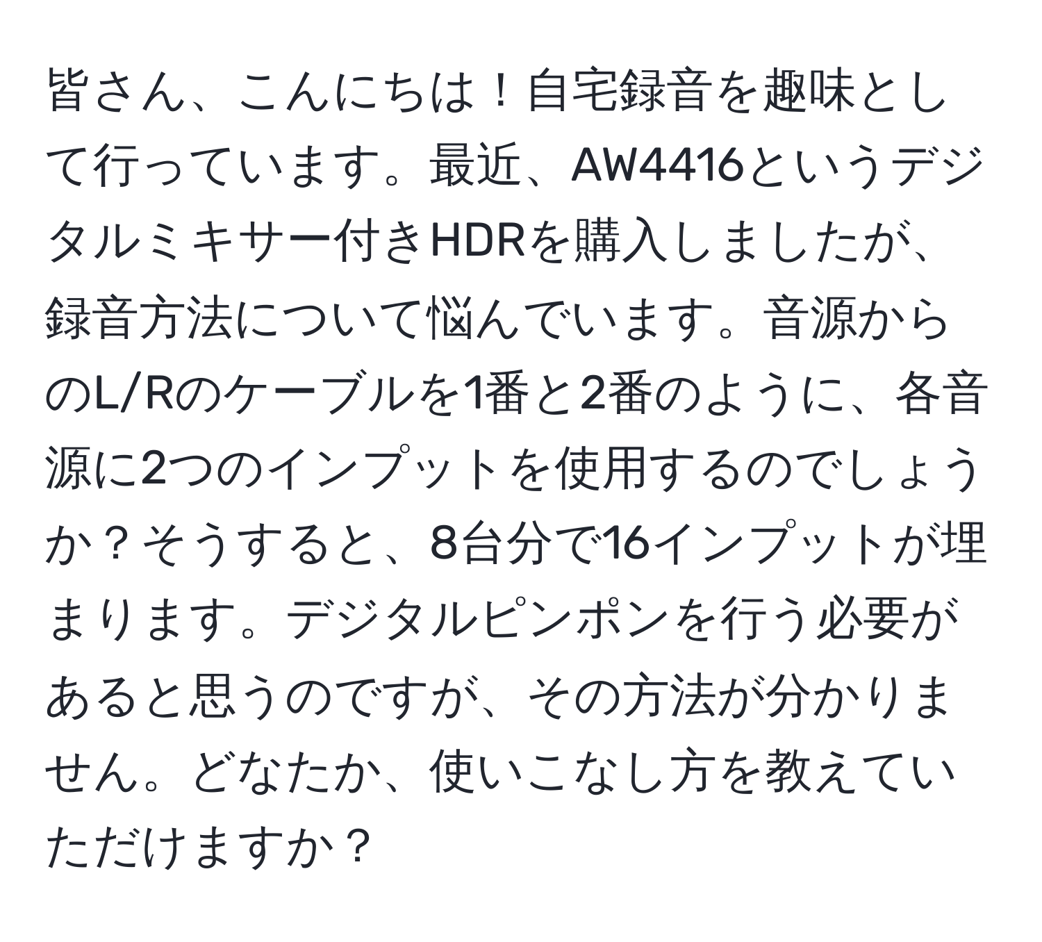 皆さん、こんにちは！自宅録音を趣味として行っています。最近、AW4416というデジタルミキサー付きHDRを購入しましたが、録音方法について悩んでいます。音源からのL/Rのケーブルを1番と2番のように、各音源に2つのインプットを使用するのでしょうか？そうすると、8台分で16インプットが埋まります。デジタルピンポンを行う必要があると思うのですが、その方法が分かりません。どなたか、使いこなし方を教えていただけますか？