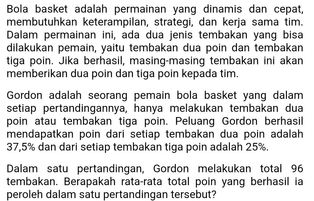 Bola basket adalah permainan yang dinamis dan cepat, 
membutuhkan keterampilan, strategi, dan kerja sama tim. 
Dalam permainan ini, ada dua jenis tembakan yang bisa 
dilakukan pemain, yaitu tembakan dua poin dan tembakan 
tiga poin. Jika berhasil, masing-masing tembakan ini akan 
memberikan dua poin dan tiga poin kepada tim. 
Gordon adalah seorang pemain bola basket yang dalam 
setiap pertandingannya, hanya melakukan tembakan dua 
poin atau tembakan tiga poin. Peluang Gordon berhasil 
mendapatkan poin dari setiap tembakan dua poin adalah
37,5% dan dari setiap tembakan tiga poin adalah 25%. 
Dalam satu pertandingan, Gordon melakukan total 96
tembakan. Berapakah rata-rata total poin yang berhasil ia 
peroleh dalam satu pertandingan tersebut?