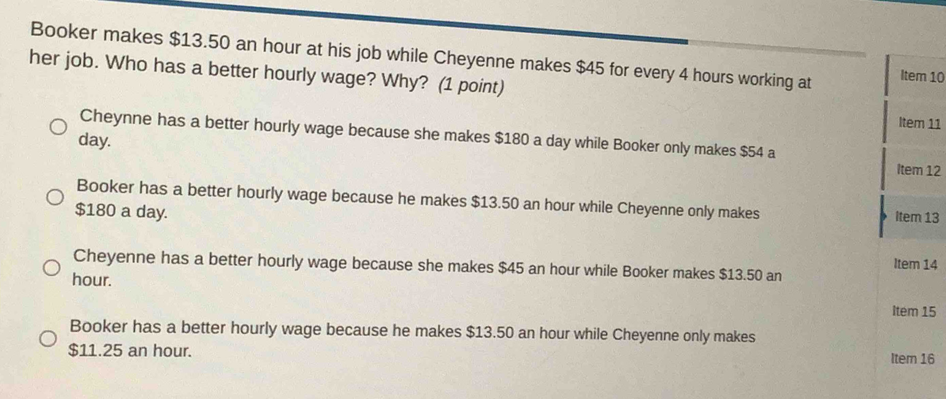 Booker makes $13.50 an hour at his job while Cheyenne makes $45 for every 4 hours working at
her job. Who has a better hourly wage? Why? (1 point)
Item 10
Item 11
Cheynne has a better hourly wage because she makes $180 a day while Booker only makes $54 a
day.
Item 12
Booker has a better hourly wage because he makes $13.50 an hour while Cheyenne only makes Item 13
$180 a day.
Item 14
Cheyenne has a better hourly wage because she makes $45 an hour while Booker makes $13.50 an
hour.
Item 15
Booker has a better hourly wage because he makes $13.50 an hour while Cheyenne only makes
$11.25 an hour.
Item 16