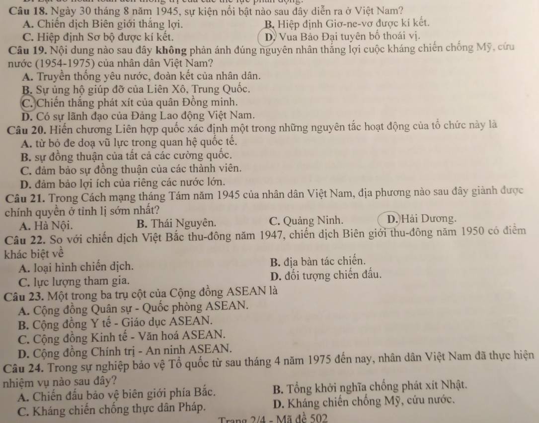 Ngày 30 tháng 8 năm 1945, sự kiện nổi bật nào sau dây diễn ra ở Việt Nam?
A. Chiến dịch Biên giới thắng lợi. B Hiệp định Giơ-ne-vơ được kí kết.
C. Hiệp định Sơ bộ được kí kết. D. Vua Bảo Đại tuyên bố thoái vị.
Câu 19. Nội dung nào sau đây không phản ánh đúng nguyên nhân thắng lợi cuộc kháng chiến chống Mỹ, cứu
nước (1954-1975) của nhân dân Việt Nam?
A. Truyền thống yêu nước, đoàn kết của nhân dân.
B. Sự ủng hộ giúp đỡ của Liên Xô, Trung Quốc.
C. Chiến thắng phát xít của quân Đồng minh.
D. Có sự lãnh đạo của Đảng Lao động Việt Nam.
Câu 20. Hiến chương Liên hợp quốc xác định một trong những nguyên tắc hoạt động của tố chức này là
A. từ bỏ đe doạ vũ lực trong quan hệ quốc tế.
B. sự đồng thuận của tất cả các cường quốc.
C. đảm bảo sự đồng thuận của các thành viên.
D. đảm bảo lợi ích của riêng các nước lớn.
Câu 21. Trong Cách mạng tháng Tám năm 1945 của nhân dân Việt Nam, địa phương nào sau đây giành được
chính quyền ở tỉnh lị sớm nhất?
A. Hà Nội. B. Thái Nguyên. C. Quảng Ninh. D. Hải Dương.
Câu 22. So với chiến dịch Việt Bắc thu-đông năm 1947, chiến dịch Biên giới thu-đông năm 1950 có điểm
khác biệt về
A. loại hình chiến dịch. B. địa bàn tác chiến.
C. lực lượng tham gia. D. đối tượng chiến đấu.
Câu 23. Một trong ba trụ cột của Cộng đồng ASEAN là
A. Cộng đồng Quân sự - Quốc phòng ASEAN.
B. Cộng đồng Y tế - Giáo dục ASEAN.
C. Cộng đồng Kinh tế - Văn hoá ASEAN.
D. Cộng đồng Chính trị - An ninh ASEAN.
Câu 24. Trong sự nghiệp bảo vệ Tổ quốc từ sau tháng 4 năm 1975 đến nay, nhân dân Việt Nam đã thực hiện
nhiệm vụ nào sau đây?
A. Chiến đấu bảo vệ biên giới phía Bắc. B. Tổng khởi nghĩa chống phát xít Nhật.
C. Kháng chiến chống thực dân Pháp.  D. Kháng chiến chống Mỹ, cứu nước.
Trang 2/4 - Mã đề 502