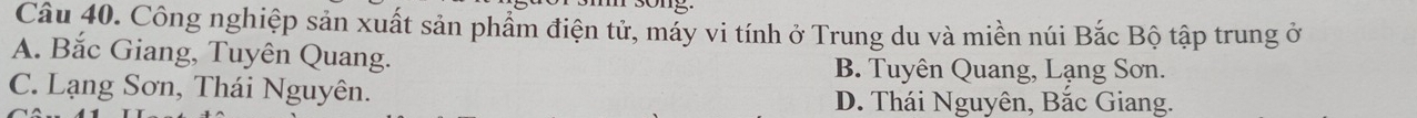 Công nghiệp sản xuất sản phẩm điện tử, máy vi tính ở Trung du và miền núi Bắc Bộ tập trung ở
A. Bắc Giang, Tuyên Quang.
B. Tuyên Quang, Lạng Sơn.
C. Lạng Sơn, Thái Nguyên. D. Thái Nguyên, Bắc Giang.