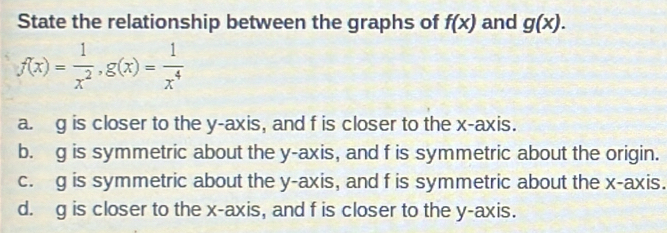 State the relationship between the graphs of f(x) and g(x).
f(x)= 1/x^2 , g(x)= 1/x^4 
a. g is closer to the y-axis, and f is closer to the x-axis.
b. g is symmetric about the y-axis, and f is symmetric about the origin.
c. g is symmetric about the y-axis, and f is symmetric about the x-axis.
d. g is closer to the x-axis, and f is closer to the y-axis.