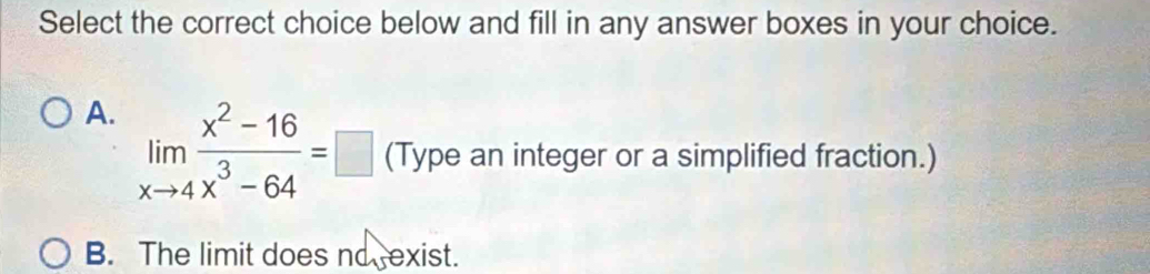 Select the correct choice below and fill in any answer boxes in your choice.
A. limlimits _xto 4 (x^2-16)/x^3-64 =□ (Type an integer or a simplified fraction.)
B. The limit does no exist.