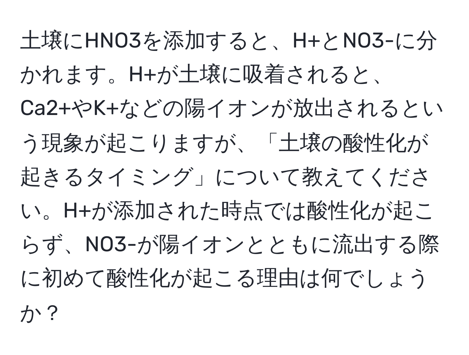 土壌にHNO3を添加すると、H+とNO3-に分かれます。H+が土壌に吸着されると、Ca2+やK+などの陽イオンが放出されるという現象が起こりますが、「土壌の酸性化が起きるタイミング」について教えてください。H+が添加された時点では酸性化が起こらず、NO3-が陽イオンとともに流出する際に初めて酸性化が起こる理由は何でしょうか？