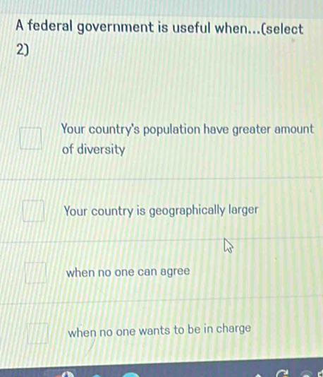 A federal government is useful when...(select
2)
Your country's population have greater amount
of diversity
Your country is geographically larger
when no one can agree
when no one wants to be in charge