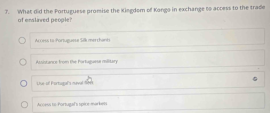 What did the Portuguese promise the Kingdom of Kongo in exchange to access to the trade
of enslaved people?
Access to Portuguese Silk merchants
Assistance from the Portuguese military
Use of Portugal's naval fleet
Access to Portugal's spice markets