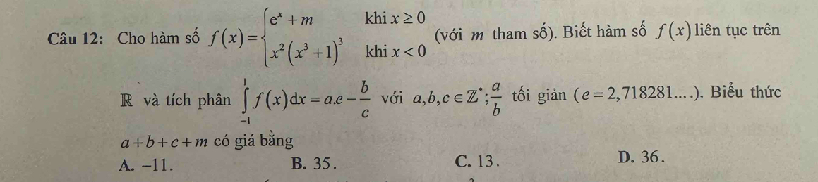 Cho hàm số f(x)=beginarrayl e^x+mkhix≥ 0 x^2(x^3+1)^3khix<0endarray. (với m tham số). Biết hàm số f(x) liên tục trên
R và tích phân ∈tlimits _(-1)^1f(x)dx=a.e- b/c  với a,b,c∈ Z^(·);  a/b  tối giản (e=2,718281....). Biểu thức
a+b+c+m có giá bằng
A. -11. B. 35. C. 13. D. 36.