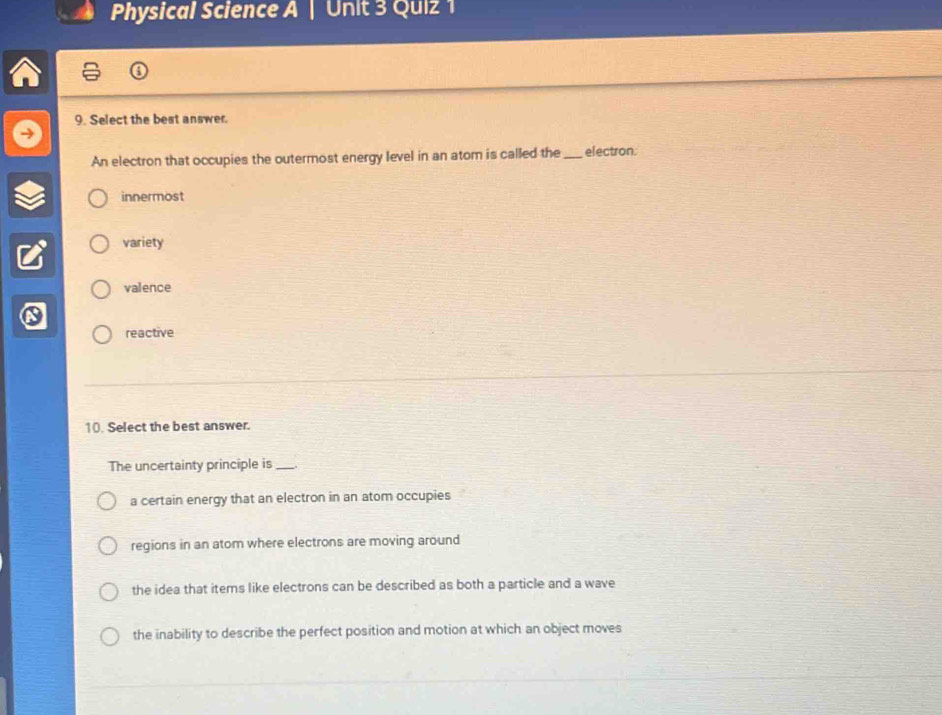 Physical Science A | Unit 3 Quiz 1
9. Select the best answer.
An electron that occupies the outermost energy level in an atom is called the_ electron.
innermost
variety
valence
reactive
10. Select the best answer.
The uncertainty principle is_
a certain energy that an electron in an atom occupies
regions in an atom where electrons are moving around
the idea that items like electrons can be described as both a particle and a wave
the inability to describe the perfect position and motion at which an object moves