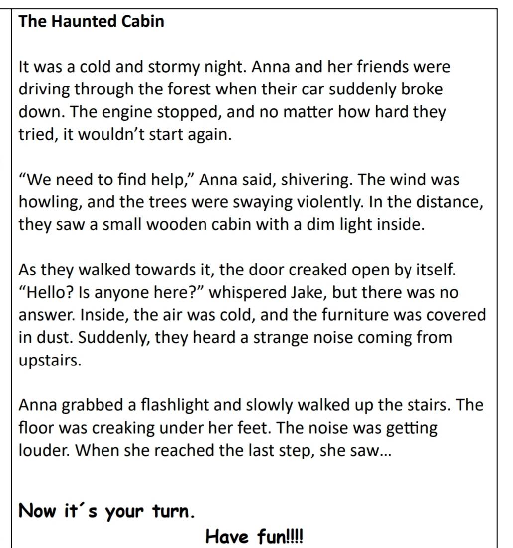 The Haunted Cabin 
It was a cold and stormy night. Anna and her friends were 
driving through the forest when their car suddenly broke 
down. The engine stopped, and no matter how hard they 
tried, it wouldn’t start again. 
“We need to find help,” Anna said, shivering. The wind was 
howling, and the trees were swaying violently. In the distance, 
they saw a small wooden cabin with a dim light inside. 
As they walked towards it, the door creaked open by itself. 
“Hello? Is anyone here?” whispered Jake, but there was no 
answer. Inside, the air was cold, and the furniture was covered 
in dust. Suddenly, they heard a strange noise coming from 
upstairs. 
Anna grabbed a flashlight and slowly walked up the stairs. The 
floor was creaking under her feet. The noise was getting 
louder. When she reached the last step, she saw... 
Now it's your turn. 
Have fun!!!!