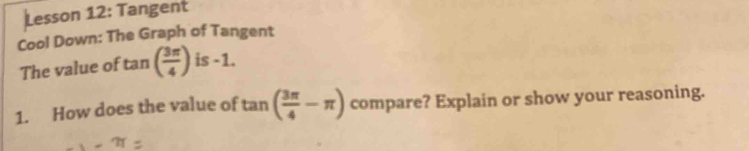 Lesson 12: Tangent 
Cool Down: The Graph of Tangent 
The value of tan ( 3π /4 ) is -1. 
1. How does the value of tan ( 3π /4 -π ) compare? Explain or show your reasoning.