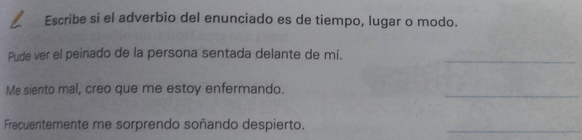 Escribe sí el adverbio del enunciado es de tiempo, lugar o modo. 
Pude ver el peinado de la persona sentada delante de mí._ 
Me siento mal, creo que me estoy enfermando. 
_ 
Frecuentemente me sorprendo soñando despierto. 
_