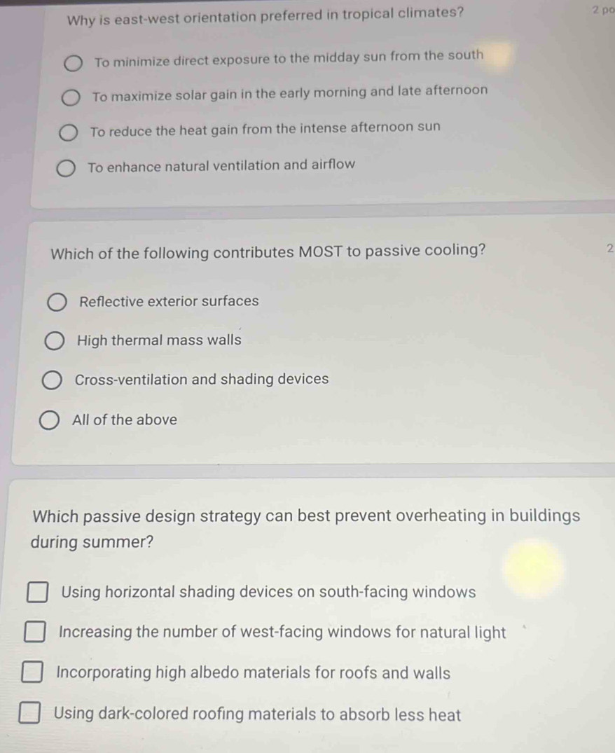 Why is east-west orientation preferred in tropical climates? 2 po
To minimize direct exposure to the midday sun from the south
To maximize solar gain in the early morning and late afternoon
To reduce the heat gain from the intense afternoon sun
To enhance natural ventilation and airflow
Which of the following contributes MOST to passive cooling?
2
Reflective exterior surfaces
High thermal mass walls
Cross-ventilation and shading devices
All of the above
Which passive design strategy can best prevent overheating in buildings
during summer?
Using horizontal shading devices on south-facing windows
Increasing the number of west-facing windows for natural light
Incorporating high albedo materials for roofs and walls
Using dark-colored roofing materials to absorb less heat