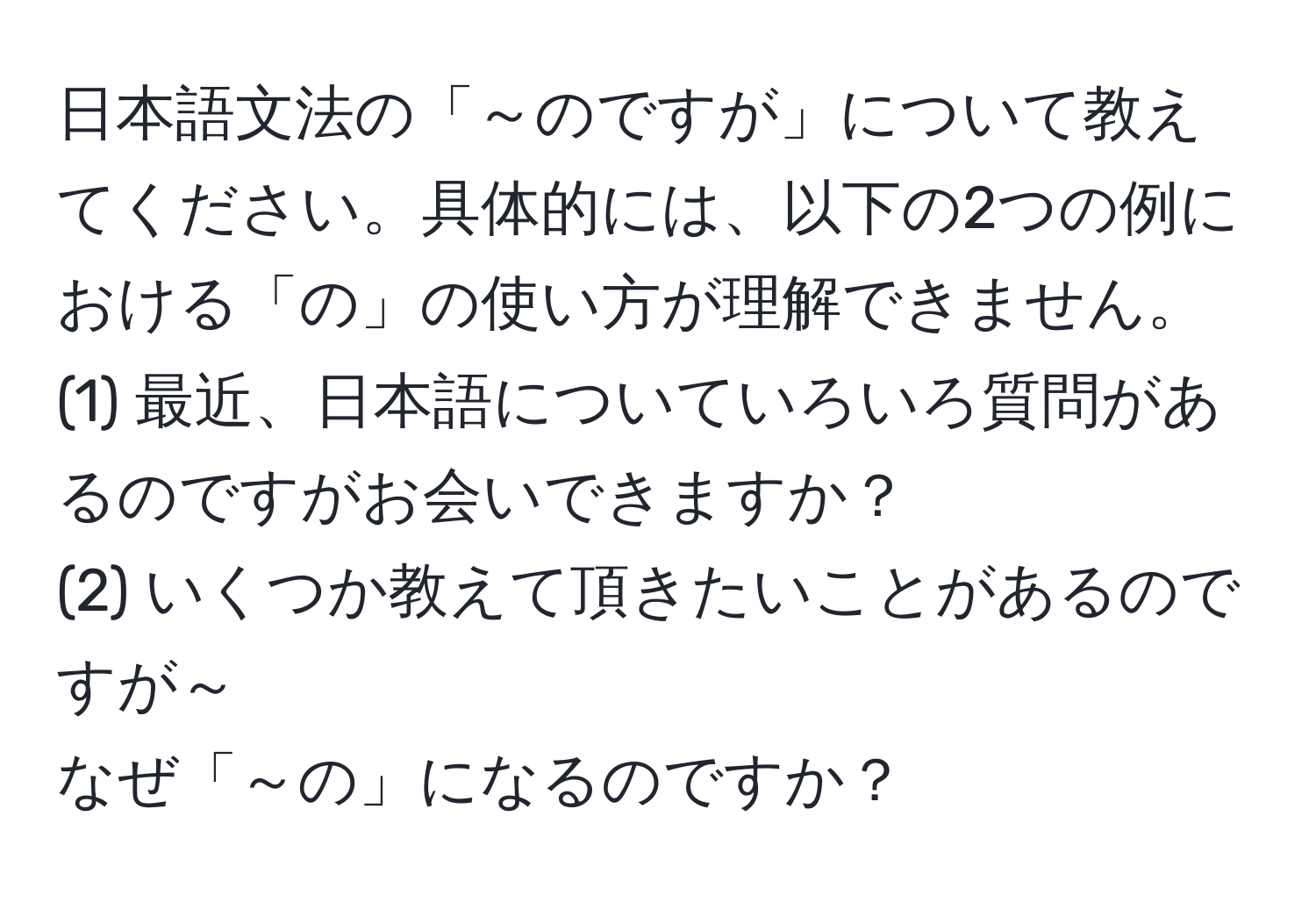 日本語文法の「～のですが」について教えてください。具体的には、以下の2つの例における「の」の使い方が理解できません。  
(1) 最近、日本語についていろいろ質問があるのですがお会いできますか？  
(2) いくつか教えて頂きたいことがあるのですが～  
なぜ「～の」になるのですか？