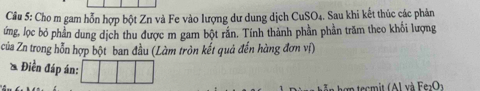 Cho m gam hỗn hợp bột Zn và Fe vào lượng dư dung dịch CuSO4. Sau khi kết thúc các phản 
ứng, lọc bỏ phần dung dịch thu được m gam bột rắn. Tính thành phần phần trăm theo khối lượng 
của Zn trong hỗn hợp bột ban đầu (Làm tròn kết quả đến hàng đơn vị) 
& Điền đáp án: 
an h ợ n tecmit (Al và Fe_2O_3