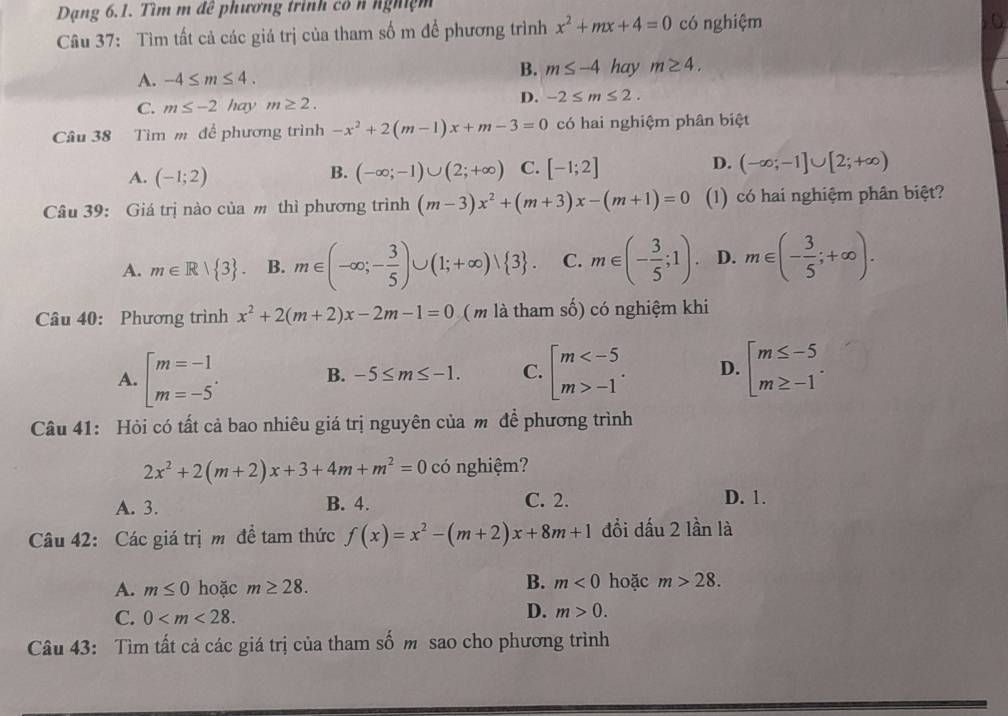 Dạng 6.1. Tìm m để phương trình có n nghiệm
Câu 37: Tìm tất cả các giá trị của tham số m để phương trình x^2+mx+4=0 có nghiệm
A. -4≤ m≤ 4.
B. m≤ -4 hay m≥ 4.
C. m≤ -2 hay m≥ 2.
D. -2≤ m≤ 2.
Câu 38 Tìm m đề phương trình -x^2+2(m-1)x+m-3=0 có hai nghiệm phân biệt
A. (-1;2) (-∈fty ;-1)∪ (2;+∈fty ) C. [-1;2] D. (-∈fty ;-1]∪ [2;+∈fty )
B.
Câu 39: Giá trị nào của m thì phương trình (m-3)x^2+(m+3)x-(m+1)=0 (1) có hai nghiệm phân biệt?
A. m∈ R| 3 . B. m∈ (-∈fty ;- 3/5 )∪ (1;+∈fty )vee  3 . C. m∈ (- 3/5 ;1). D. m∈ (- 3/5 ;+∈fty ).
Câu 40: Phương trình x^2+2(m+2)x-2m-1=0 (m là tham số) có nghiệm khi
A. beginbmatrix m=-1 m=-5^ B. -5≤ m≤ -1. C. beginarrayl m -1endarray. . D. beginarrayl m≤ -5 m≥ -1endarray. .
Câu 41: Hỏi có tất cả bao nhiêu giá trị nguyên của m để phương trình
2x^2+2(m+2)x+3+4m+m^2=0 có nghiệm?
A. 3. B. 4. C. 2. D. 1.
Câu 42: Các giá trị m đề tam thức f(x)=x^2-(m+2)x+8m+1 đổi dấu 2 lần là
B.
A. m≤ 0 hoặc m≥ 28. m<0</tex> hoặc m>28.
C. 0
D. m>0.
Câu 43: Tìm tất cả các giá trị của tham số m sao cho phương trình