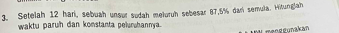 Setelah 12 hari, sebuah unsur sudah meluruh sebesar 87, 5% dari semula. Hitunglah 
waktu paruh dan konstanta peluruhannya. 
Lmenggunakan