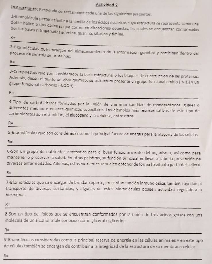 Actividad 2
Instrucciones: Responda correctamente cada una de las siguientes preguntas.
1-Biomolécula perteneciente a la familia de los ácidos nucleicos cuya estructura se representa como una
doble hélice o dos cadenas que corren en direcciones opuestas, las cuales se encuentran conformadas
por las bases nitrogenadas adenina, guanina, citosina y timina.
R=
2-Biomoléculas que encargan del almacenamiento de la información genética y participan dentro del
proceso de síntesis de proteínas.
R=
3-Compuestos que son considerados la base estructural o los bloques de construcción de las proteínas.
Además, desde el punto de vista químico, su estructura presenta un grupo funcional amino (-NH₂) y un
grupo funcional carboxilo (-COOH).
R=
4-Tipo de carbohidratos formados por la unión de una gran cantidad de monosacáridos iguales o
diferentes mediante enlaces químicos específicos. Los ejemplos más representativos de este tipo de
carbohidratos son el almidón, el glucógeno y la celulosa, entre otros.
R=
5-Biomoléculas que son consideradas como la principal fuente de energía para la mayoría de las células.
R=
6-Son un grupo de nutrientes necesarios para el buen funcionamiento del organismo, así como para
mantener o preservar la salud. En otras palabras, su función principal es llevar a cabo la prevención de
diversas enfermedades. Además, estos nutrientes se suelen obtener de forma habitual a partir de la dieta.
R=
7-Biomoléculas que se encargan de brindar soporte, presentan función inmunológica, también ayudan al
transporte de diversas sustancias, y algunas de estas biomoléculas poseen actividad reguladora u
hormonal.
R=
8-Son un tipo de lípidos que se encuentran conformados por la unión de tres ácidos grasos con una
molécula de un alcohol triple conocido como glicerol o glicerina.
R=
9-Biomoléculas consideradas como la principal reserva de energía en las células animales y en este tipo
de células también se encargan de contribuir a la integridad de la estructura de su membrana celular
R=