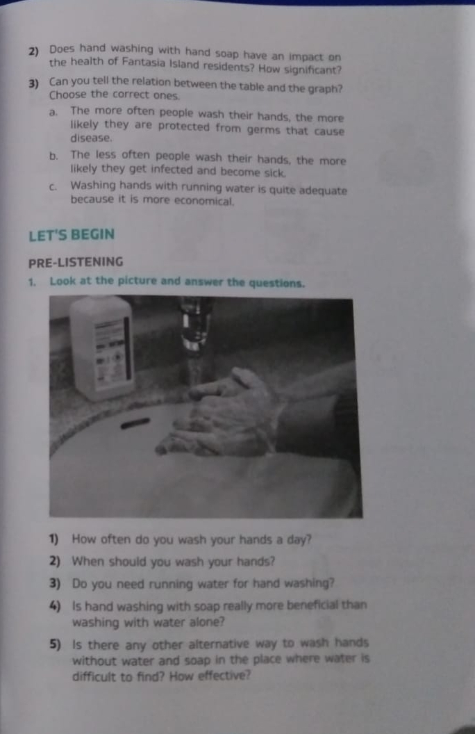 Does hand washing with hand soap have an impact on
the health of Fantasia Island residents? How significant?
3) Can you tell the relation between the table and the graph?
Choose the correct ones.
a. The more often people wash their hands, the more
likely they are protected from germs that cause
disease.
b. The less often people wash their hands, the more
likely they get infected and become sick.
c. Washing hands with running water is quite adequate
because it is more economical.
LET'S BEGIN
PRE-LISTENING
1. Look at the picture and answer the questions.
1) How often do you wash your hands a day?
2) When should you wash your hands?
3) Do you need running water for hand washing?
4) Is hand washing with soap really more beneficial than
washing with water alone?
5) Is there any other alternative way to wash hands
without water and soap in the place where water is
difficult to find? How effective?