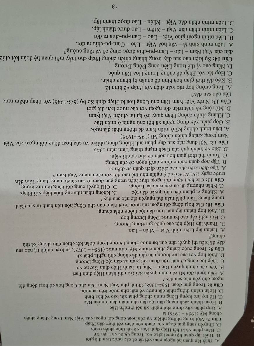 A. Thiết lập quan hệ ngoại giao với tất cả các nước trên thế giới
B. Thiết lập quan hệ ngoại giao với Trung Quốc và Liên Xô
C. Đàm phán và kí kết Hiệp định Pari về kết thúc chiến tranh
D. Chuyển sang giai đoạn vừa đánh vừa đàm với thực dân Pháp
Câu 7:M0t trong những nhiệm vụ của hoạt động đổi ngoại của Việt Nam trong kháng chiến
chống My(1954-1975) là
A. Góp phần xây dựng chủ nghĩa xã hội ở miền Bắc
B. Hoàn thành cách mạng dân tộc dân chủ nhân dân ở miền Bắc
C. Hỗ trợ lực lượng Đồng minh chống phát xít, bảo vệ hòa bình
D. Hoàn thành thống nhất đất nước về mặt nhà nước trên cả nước
Câu 8: Trong giai đoạn 1964-1968, Chính phủ Việt Nam Dân chủ Cộng hòa có hoạt động đối
ngoại chủ yếu nào sau đây?
A. Đấu tranh đòi Mĩ và chính quyền Sài Gòn thi hành Hiệp định Pari
B. Yêu cầu chính quyền Diệm - Nhụ thi hành Hiệp định Giơ ne vơ
C. Tiếp tục củng cổ mặt trận đoàn kết giữa ba dân tộc Đông Dương
D. Phối hợp với các lực lượng dân chủ để chống chủ nghĩa phát xít
*  Câu 9: Trong cuộc kháng chiến chống Mỹ, cứu nước ở 1954-1975) ), sự kiện chính trị nào sau
đây đã biểu thị quyết tâm của ba nước Đông Dương trong đoàn kết chiến đấu chống kẻ thù
chung?
A. Thành lập Liên minh Việt - Miên - Lào.
B. Thành lập Hiệp hội các quốc gia Đông Dương.
C. Hội nghị cấp cao ba nước Đông Dương họp.
D. Phối hợp thành lập mặt trận dân tộc thống nhất chung.
Câu 10: Các hoạt động đối ngoại mà nước Việt Nam dân chủ Cộng hòa tiến hành từ sau Cách
mạng tháng Tám phải tuân thủ nguyên tắc nào sau đây?
A. Không vi phạm đến chủ quyền dân tộc. B. Không nhân nhượng thỏa hiệp với Pháp.
C. Nhân nhượng tất cả yêu cầu của Tưởng. D. Giải quyết xung đột bằng thương lượng.
Câu 11: Các hoạt động đối ngoại thực hiện trong giai đoạn từ sau Cách mạng tháng Tám đến
trước ngày 19/12/1946 có ý nghĩa như thế nào đổi với cách mạng Việt Nam?
A. Tạo điều kiện cho các chiến dịch quân sự diễn ra.
B. Tập hợp quần chúng đứng dưới ngọn cờ của Đảng.
C. Tranh thủ thời gian hòa hoãn để chờ sự chi viện.
D. Bảo vệ thành quả của Cách mạng tháng Tám năm 1945.
Câu 12: Nội dung nào sàu đây phản ánh không đúng nhiệm vụ của hoạt động đối ngoại của Việt
Nam trong kháng chiến chống Mĩ (1954-1975)
A. Đấu tranh chống Mĩ ở miền Nam để thống nhất đất nước
B. Góp phần xây dựng nghĩa xã hội chủ nghĩa ở miền Bắc
C. Kháng chiến chống Pháp quay trở lại tái chiếm Việt Nam
D. Mở rộng và phát triển đối ngoại với các nước trên thế giới
Câu 13: Nước Việt Nam Dân chủ Cộng hoà kí Hiệp định Sơ bộ (6-3-1946) với Pháp nhằm mục
tiêu nào sau đây?
A. Tăng cường hợp tác toàn diện với Pháp về kinh tế.
B. Kéo dài thời gian hoà bình để chuẩn bị kháng chiến.
C. Hợp tác với Pháp để chống Trung Hoa Dân quốc.
D. Nâng cao vị thế trong Liên bang Đông Dương.
Câu 14: Sự kiện nào sau đây trong kháng chiến chống Pháp cho thấy mối quan hệ đoàn kết chiế
đấu của Việt Nam - Lào - Cam-pu-chia được củng cô và tăng cường?
A. Liên minh kinh tế - văn hoá Việt - Lào - Cam-pu-chia ra đời.
B. Liên minh ngoại giao Việt - Lào - Cam-pu-chia ra đời.
C. Liên minh nhân dân Việt - Xiêm - Lào được thành lập.
D. Liên minh nhân dân Việt - Miên - Lào được thành lập.
13