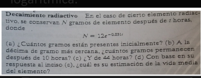 rosantmca. 
Decaimiento radiactivo En el caso de cierto elemento radiac- 
tivo, se conservan N gramos de elemento después de : horas, 
donde
N=12e^(-0.031t)
(a) ¿Cuántos gramos están presentes inicialmente? (b) A la 
décima de gramo más cercana, ¿cuántos gramos permanecen 
después de 10 horas? (c) ¿Y de 44 horas? (d) Con base en su 
respuesta al inciso (c), ¿cuál es su estimación de la vida media 
del elemento?