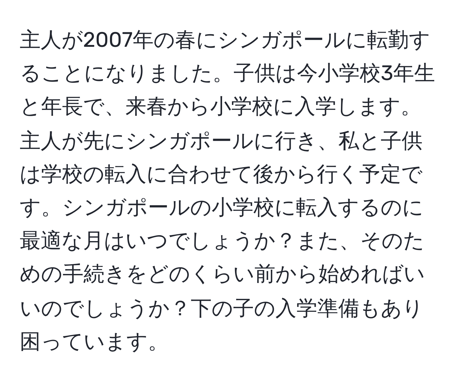 主人が2007年の春にシンガポールに転勤することになりました。子供は今小学校3年生と年長で、来春から小学校に入学します。主人が先にシンガポールに行き、私と子供は学校の転入に合わせて後から行く予定です。シンガポールの小学校に転入するのに最適な月はいつでしょうか？また、そのための手続きをどのくらい前から始めればいいのでしょうか？下の子の入学準備もあり困っています。