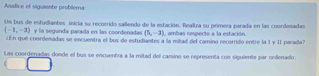 Analice el siguiente problema: 
Un bus de estudiantes inicia su recorrido saliendo de la estación. Realiza su primera parada en las coordenadas
(-1,-3) y la segunda parada en las coordenadas (5,-3) , ambas respecto a la estación. 
¿En qué coordenadas se encuentra el bus de estudiantes a la mitad del camino recorrido entre la I y II parada? 
Las coordenadas donde el bus se encuentra a la mitad del camino se representa con siguiente par ordenado: