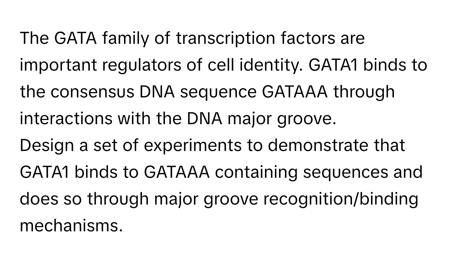 The GATA family of transcription factors are important regulators of cell identity. GATA1 binds to the consensus DNA sequence GATAAA through interactions with the DNA major groove. 

Design a set of experiments to demonstrate that GATA1 binds to GATAAA containing sequences and does so through major groove recognition/binding mechanisms.