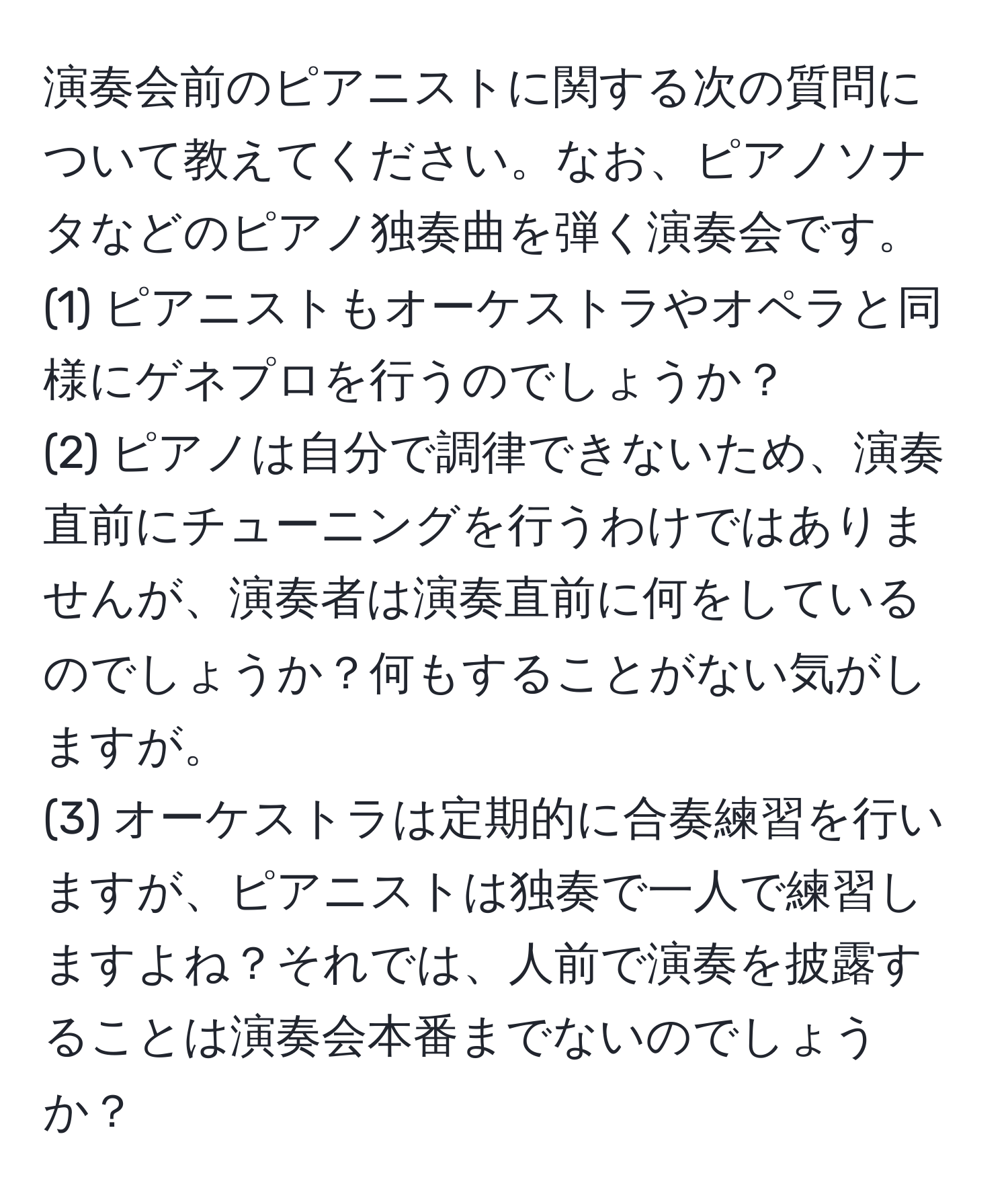 演奏会前のピアニストに関する次の質問について教えてください。なお、ピアノソナタなどのピアノ独奏曲を弾く演奏会です。  
(1) ピアニストもオーケストラやオペラと同様にゲネプロを行うのでしょうか？  
(2) ピアノは自分で調律できないため、演奏直前にチューニングを行うわけではありませんが、演奏者は演奏直前に何をしているのでしょうか？何もすることがない気がしますが。  
(3) オーケストラは定期的に合奏練習を行いますが、ピアニストは独奏で一人で練習しますよね？それでは、人前で演奏を披露することは演奏会本番までないのでしょうか？