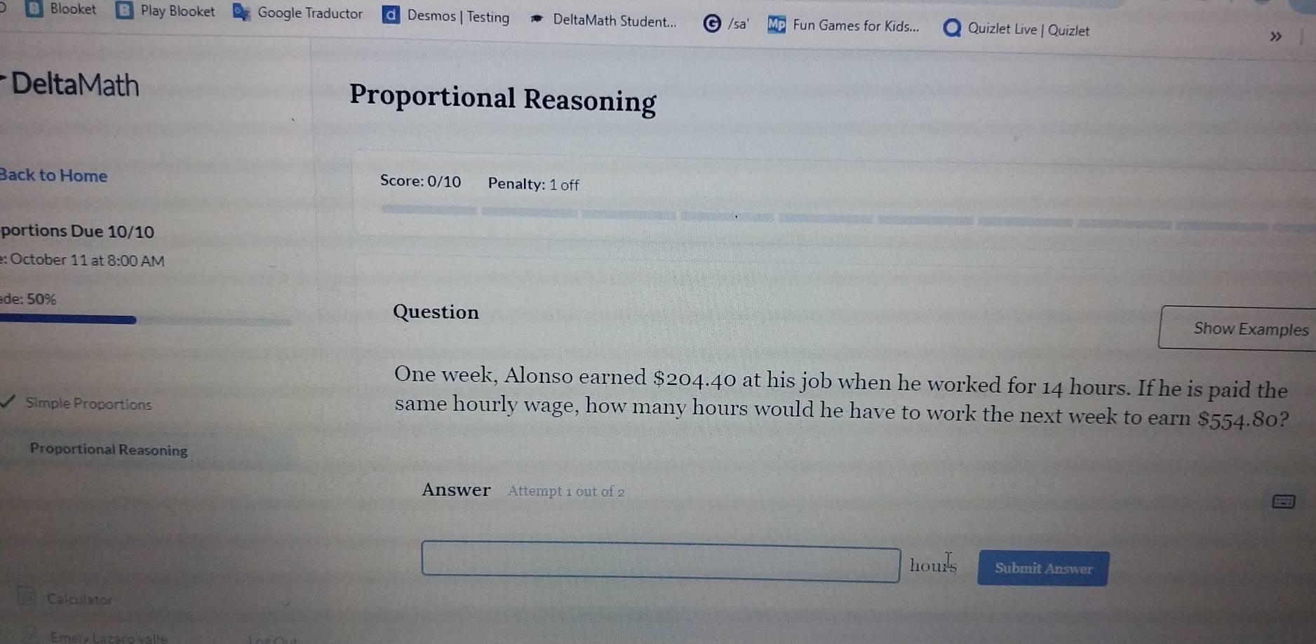 Blooket Play Blooket Google Traductor Desmos | Testing DeltaMath Student... Fun Games for Kids... Quizlet Live | Quizlet » 
* DeltaMath Proportional Reasoning 
Back to Home Score: 0/10 Penalty: 1 off 
portions Due 10/10 
: October 11 at 8:00 AM 
de: 50% 
Question Show Examples
One week, Alonso earned $204.40 at his job when he worked for 14 hours. If he is paid the 
Simple Proportions same hourly wage, how many hours would he have to work the next week to earn $554.80? 
Proportional Reasoning 
Answer Attempt 1 out of 2
hours Submit Answer 
Calculator 
Emelv Łazaro valle