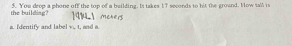 You drop a phone off the top of a building. It takes 17 seconds to hit the ground. How tall is 
the building? 
a. Identify and label v, t, and a.