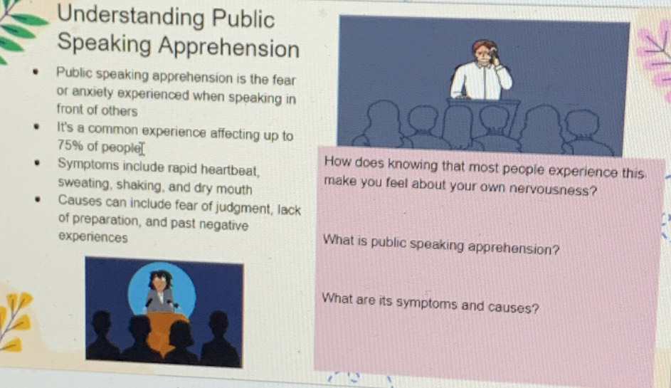 Understanding Public 
Speaking Apprehension 
Public speaking apprehension is the fear 
or anxiety experienced when speaking in 
front of others 
It's a common experience affecting up to
75% of people[ How does knowing that most people experience this 
Symptoms include rapid heartbeat, 
sweating, shaking, and dry mouth make you feel about your own nervousness? 
Causes can include fear of judgment, lack 
of preparation, and past negative 
experiences 
What is public speaking apprehension? 
What are its symptoms and causes?