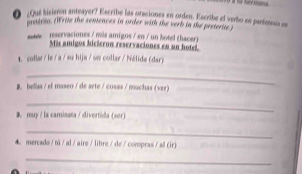 a t nermana . 
O ¿Qué hieleron antgayer? Escribe las oraciones en orden, Escribe el verbo en paréntesis een 
pteténto. (Write the sentences in order with the verb in the preterite.) 
madele reservaciones / mis amigos / en / un hotel (hacer) 
Mis amigos hicieron reservaciones en un hoteí. 
. collar / le / a / su bija / un collar / Nélida (dar) 
_ 
2. bellas / el museo / de arte / cosas / muchas (ver) 
_ 
9. muy / la caminata / divertida (ser) 
_ 
4. mereado / tú / al / aire / libre / de / compras / al (ir) 
_