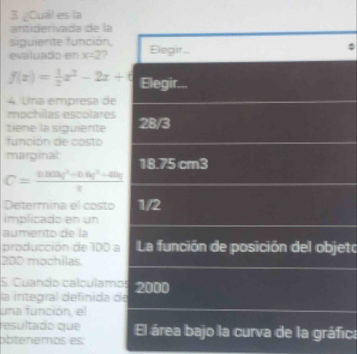 ¿Cuál es la 
antiderivada de la 
siguiente función, 
evaluado en x=2
f(x)= 1/2 x^2-2x+6
4. Una empresa de 
mochilas escolares 
tiene la siguiente 
función de costo 
marginal:
C= (0.003q^2* 0.6q^2+40q)/q 
Determina el costo 
implicado en un 
aumento de la 
producción de 100 eto
200 mochilas 
5. Cuando calculam 
la integral definida 
una función, el 
resultado que 
abtenemos es: ica