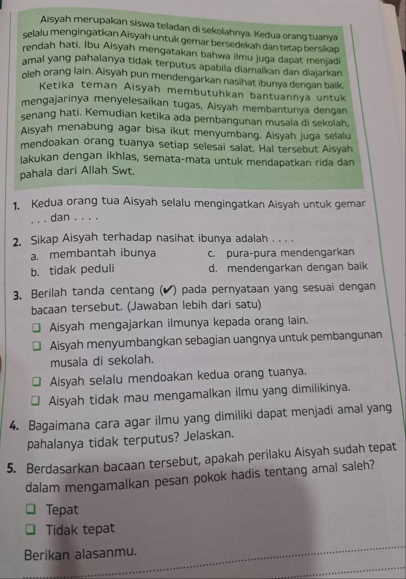 Aisyah merupakan siswa teladan di sekolahnya. Kedua orang tuanya
selalu mengingatkan Aisyah untuk gemar bersedekah dan tetap bersikap
rendah hati. Ibu Aisyah mengatakan bahwa ilmu juga dapat menjadi
amal yang pahalanya tidak terputus apabila diamalkan dan diajarkan
oleh orang lain. Aisyah pun mendengarkan nasihat ibunya dengan baik.
Ketika teman Aisyah membutuhkan bantuannya untuk
mengajarinya menyelesaikan tugas, Aisyah membantunya dengan
senang hati. Kemudian ketika ada pembangunan musala di sekolah,
Aisyah menabung agar bisa ikut menyumbang. Aisyah juga selalu
mendoakan orang tuanya setiap selesai salat. Hal tersebut Aisyah
lakukan dengan ikhlas, semata-mata untuk mendapatkan rida dan
pahala dari Allah Swt.
1. Kedua orang tua Aisyah selalu mengingatkan Aisyah untuk gemar
. . . dan . . . .
2. Sikap Aisyah terhadap nasihat ibunya adalah . . . .
a. membantah ibunya c. pura-pura mendengarkan
b. tidak peduli d. mendengarkan dengan baik
3. Berilah tanda centang (✔) pada pernyataan yang sesuai dengan
bacaan tersebut. (Jawaban lebih dari satu)
Aisyah mengajarkan ilmunya kepada orang lain.
Aisyah menyumbangkan sebagian uangnya untuk pembangunan
musala di sekolah.
Aisyah selalu mendoakan kedua orang tuanya.
Aisyah tidak mau mengamalkan ilmu yang dimilikinya.
4. Bagaimana cara agar ilmu yang dimiliki dapat menjadi amal yang
pahalanya tidak terputus? Jelaskan.
5. Berdasarkan bacaan tersebut, apakah perilaku Aisyah sudah tepat
dalam mengamalkan pesan pokok hadis tentang amal saleh?
Tepat
Tidak tepat
Berikan alasanmu.