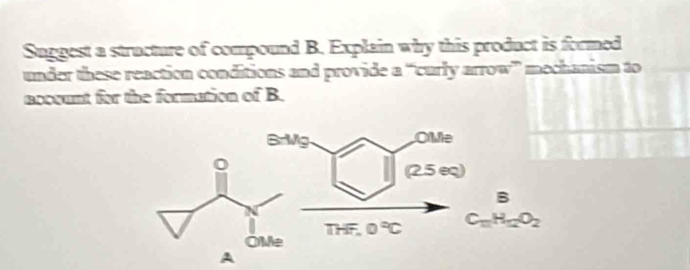 Suggest a structure of compound B. Explain why this product is formed 
under these reaction conditions and provide a “curly arrow” mechanism to 
accvunt for the formation of B. 
Brivg. OMe 
(2.5 eq) 
B
THF,0°C C_11H_12O_2
A