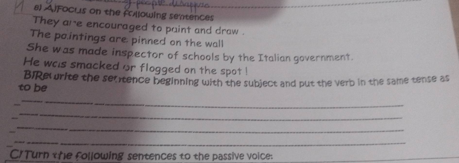 AlFocus on the following sentences 
They are encouraged to paint and draw . 
The pointings are: pinned on the wall 
She was made inspector of schools by the Italian government. 
He was smacked or flogged on the spot ! 
BRewrite the semtence beginning with the subject and put the verb in the same tense as 
to be 
_ 
_ 
_ 
_ 
C/Turn the following sentences to the passive voice: