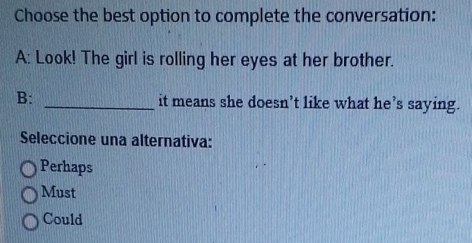 Choose the best option to complete the conversation:
A: Look! The girl is rolling her eyes at her brother.
B: _it means she doesn’t like what he’s saying.
Seleccione una alternativa:
Perhaps
Must
Could