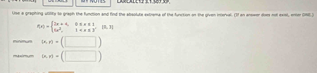 MY NOTES LARCALC12 3.1.507.XP.
Use a graphing utility to graph the function and find the absolute extrema of the function on the given interval. (If an answer does not exist, enter DNE.)
f(x)=beginarrayl 2x+4,0≤ x≤ 1 6x^2,1
mínimum (x,y)=(□ )
maximum (x,y)=(□ )