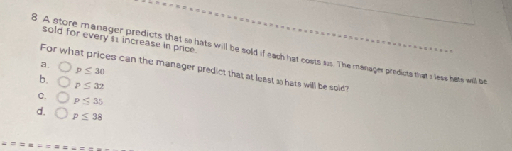 sold for every $1 increase in price.
8 A store manager predicts that s0 hats will be sold if each hat costs $25. The manager predicts that 3 less hats will be
a.
For what prices can the manager predict that at least 3 hats will be sold?
p≤ 30
b.
p≤ 32
C. p≤ 35
d. p≤ 38