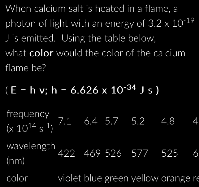 When calcium salt is heated in a flame, a
photon of light with an energy of 3.2* 10^(-19)
J is emitted. Using the table below,
what color would the color of the calcium
flame be?
(E=hv;h=6.626* 10^(-34)Js)
frequency
7.1 6.4 5.7 5.2 4.8 4
(* 10^(14)s^(-1))
wavelength 469 526 577 525 6
422
(nm)
color violet blue green yellow orange re