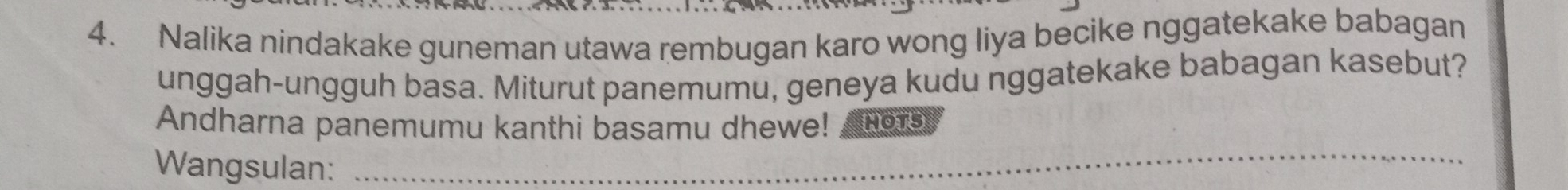 Nalika nindakake guneman utawa rembugan karo wong liya becike nggatekake babagan 
unggah-ungguh basa. Miturut panemumu, geneya kudu nggatekake babagan kasebut? 
_ 
Andharna panemumu kanthi basamu dhewe! HOTS 
Wangsulan: