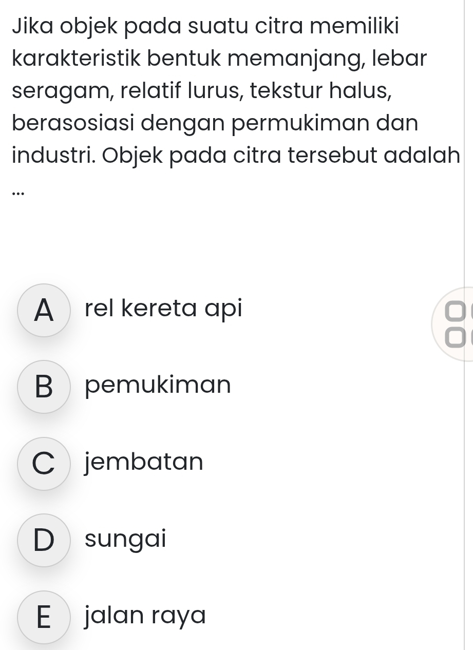 Jika objek pada suatu citra memiliki
karakteristik bentuk memanjang, lebar
seragam, relatif lurus, tekstur halus,
berasosiasi dengan permukiman dan
industri. Objek pada citra tersebut adalah
…
Arel kereta api
B pemukiman
C jembatan
D sungai
E jalan raya