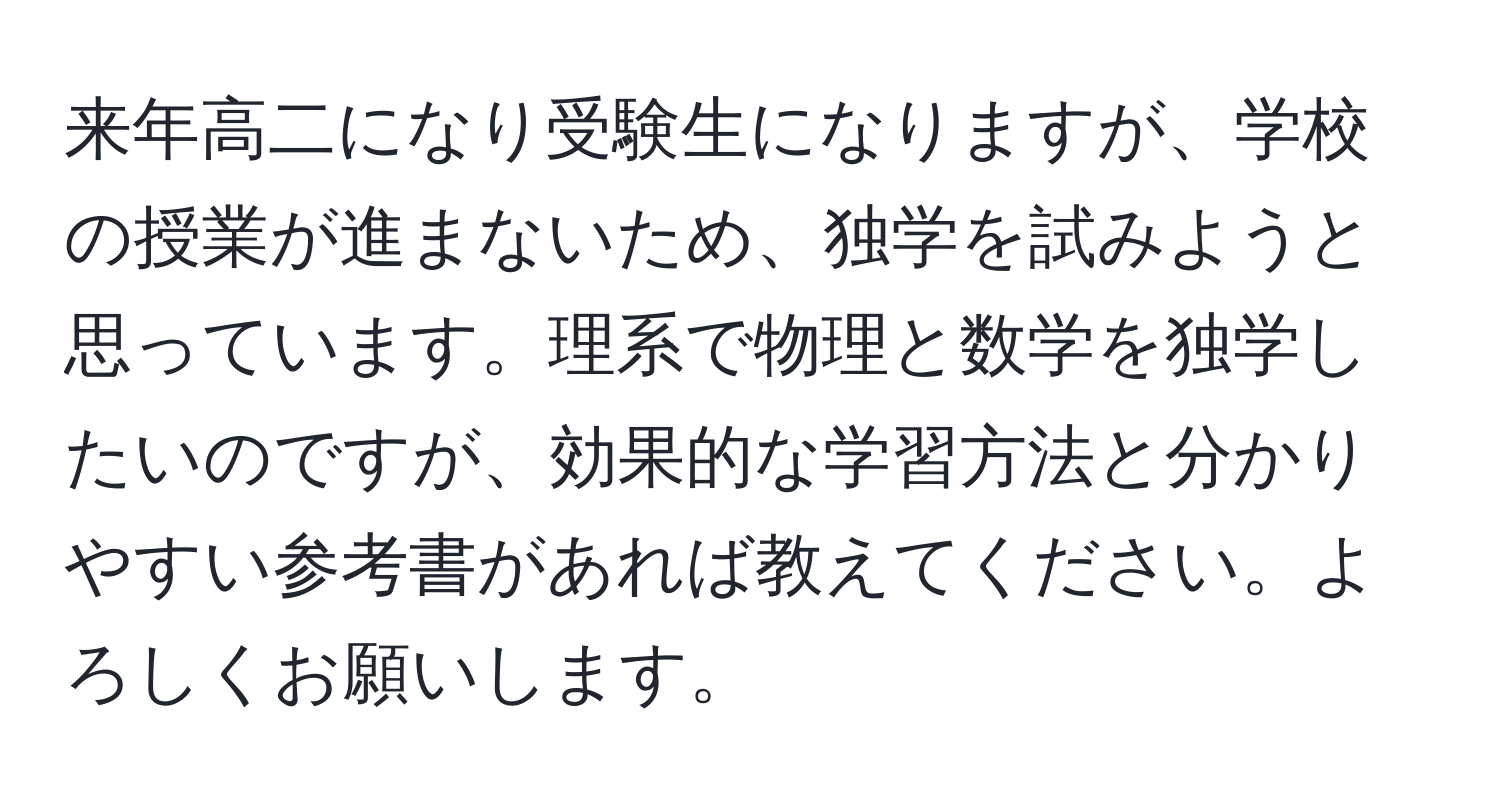 来年高二になり受験生になりますが、学校の授業が進まないため、独学を試みようと思っています。理系で物理と数学を独学したいのですが、効果的な学習方法と分かりやすい参考書があれば教えてください。よろしくお願いします。