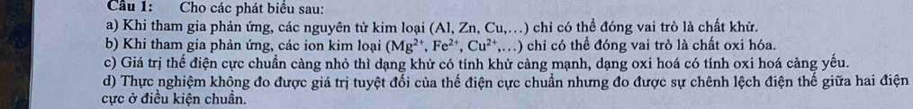 Cầu 1: Cho các phát biểu sau:
a) Khi tham gia phản ứng, các nguyên tử kim loại (Al, Zn, Cu,.) chỉ có thể đóng vai trò là chất khử.
b) Khi tham gia phản ứng, các ion kim loại (Mg^(2+), Fe^(2+), Cu^(2+),...) 1) chỉ có thể đóng vai trò là chất oxi hóa.
c) Giá trị thế điện cực chuần càng nhỏ thì dạng khử có tính khử càng mạnh, dạng oxi hoá có tính oxi hoá càng yếu.
d) Thực nghiệm không đo được giá trị tuyệt đối của thế điện cực chuẩn nhưng đo được sự chênh lệch điện thế giữa hai điện
cực ở điều kiện chuẩn.