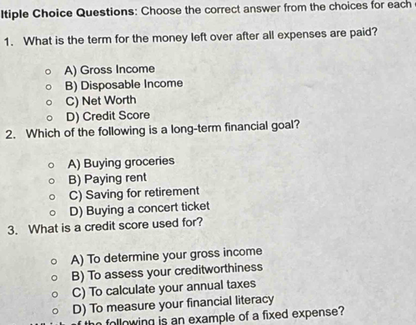 Itiple Choice Questions: Choose the correct answer from the choices for each
1. What is the term for the money left over after all expenses are paid?
A) Gross Income
B) Disposable Income
C) Net Worth
D) Credit Score
2. Which of the following is a long-term financial goal?
A) Buying groceries
B) Paying rent
C) Saving for retirement
D) Buying a concert ticket
3. What is a credit score used for?
A) To determine your gross income
B) To assess your creditworthiness
C) To calculate your annual taxes
D) To measure your financial literacy
n following is an example of a fixed expense?