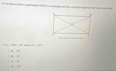 In the figure below, quadrlateral VWXY is a rectangle and has congruent diagonals that bsect each other
H m∠ VWY=26° , what is m∠ VZY
A. 64°
B. 52°
C. 42°
D. 128°