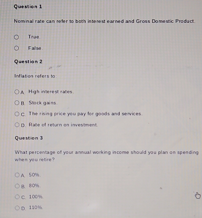 Nominal rate can refer to both interest earned and Gross Domestic Product.
True.
False
Question 2
Inflation refers to
A High interest rates.
B. Stock gains
C. The rising price you pay for goods and services.
D. Rate of return on investment.
Question 3
What percentage of your annual working income should you plan on spending
when you retire?
A. 50%.
B. 80%.
C. 100%.
D. 110%.