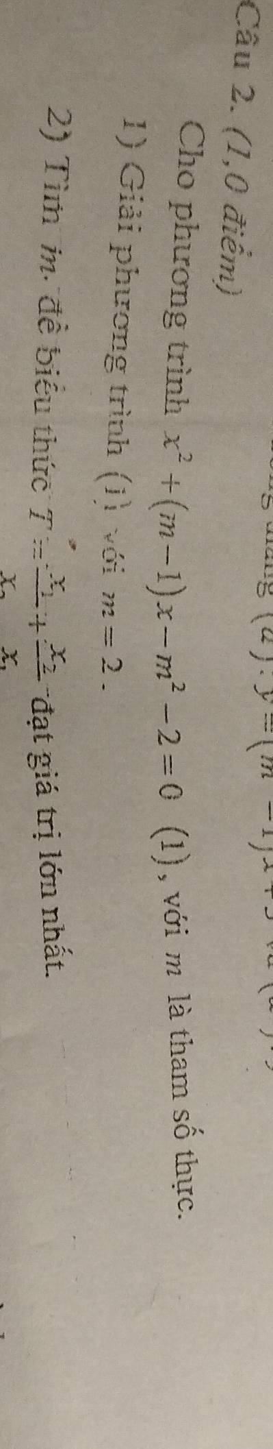 . y=(m-1)x x_1+x_2
Câu 2. (1,0 điểm) 
Cho phương trình x^2+(m-1)x-m^2-2=0 (1), với m là tham số thực. 
1) Giải phương trình (J) với m=2. 
2) Tìm i. đề biểu thức T=frac x_1x_2+frac x_2x_1 đạt giá trị lớn nhất.