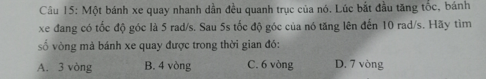 Một bánh xe quay nhanh dần đều quanh trục của nó. Lúc bắt đầu tăng tốc, bánh
xe đang có tốc độ góc là 5 rad/s. Sau 5s tốc độ góc của nó tăng lên đến 10 rad/s. Hãy tìm
ố vòng mà bánh xe quay được trong thời gian đó:
A. 3 vòng B. 4 vòng C. 6 vòng D. 7 vòng